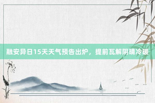 融安异日15天天气预告出炉，提前瓦解阴晴冷暖